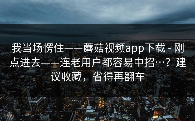 我当场愣住——蘑菇视频app下载 - 刚点进去——连老用户都容易中招…？建议收藏，省得再翻车