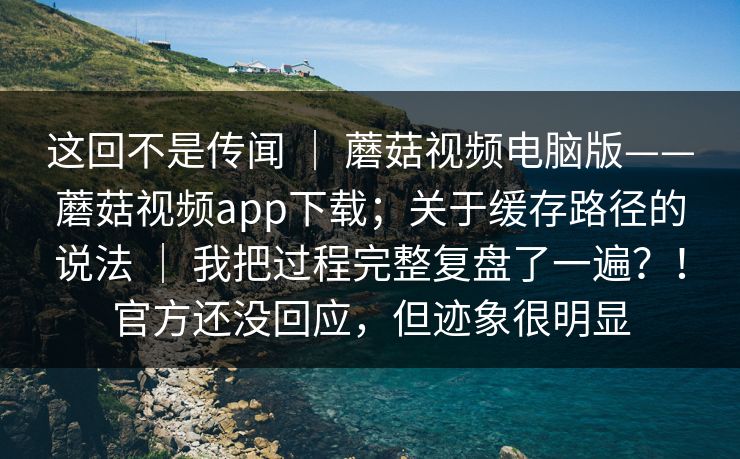 这回不是传闻 ｜ 蘑菇视频电脑版——蘑菇视频app下载；关于缓存路径的说法 ｜ 我把过程完整复盘了一遍？！官方还没回应，但迹象很明显