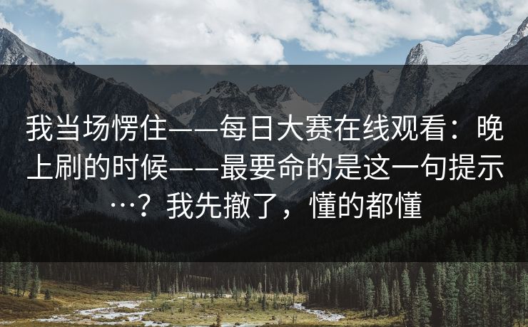 我当场愣住——每日大赛在线观看:晚上刷的时候——最要命的是这一句提示…?我先撤了,懂的都懂 我当场愣住——每日大赛在线观看:晚上刷的时候——最要命的是这一句提示…?我先撤了,懂的都懂