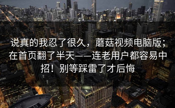 说真的我忍了很久,蘑菇视频电脑版;在首页翻了半天——连老用户都容易中招!别等踩雷了才后悔 说真的我忍了很久,蘑菇视频电脑版;在首页翻了半天——连老用户都容易中招!别等踩雷了才后悔