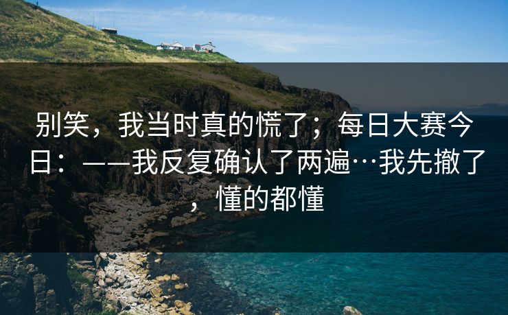 别笑，我当时真的慌了；每日大赛今日：——我反复确认了两遍…我先撤了，懂的都懂