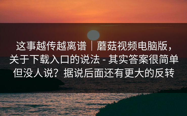 这事越传越离谱｜蘑菇视频电脑版，关于下载入口的说法 - 其实答案很简单但没人说？据说后面还有更大的反转