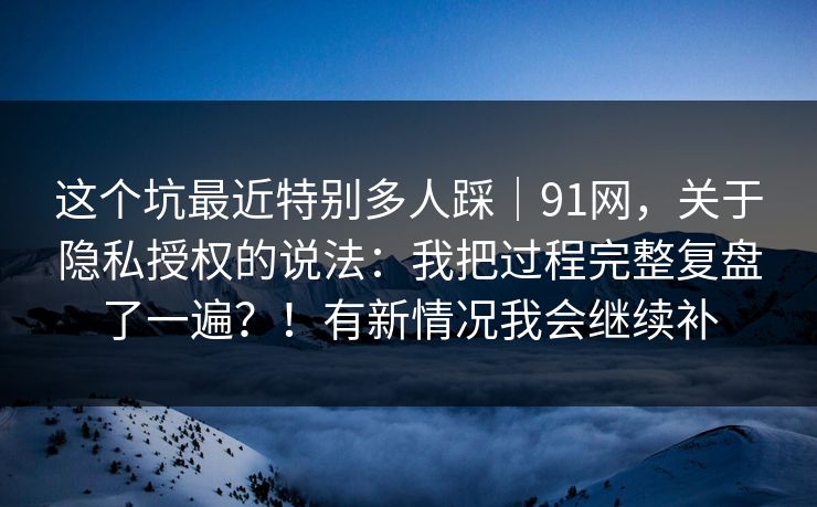 这个坑最近特别多人踩｜91网，关于隐私授权的说法：我把过程完整复盘了一遍？！有新情况我会继续补