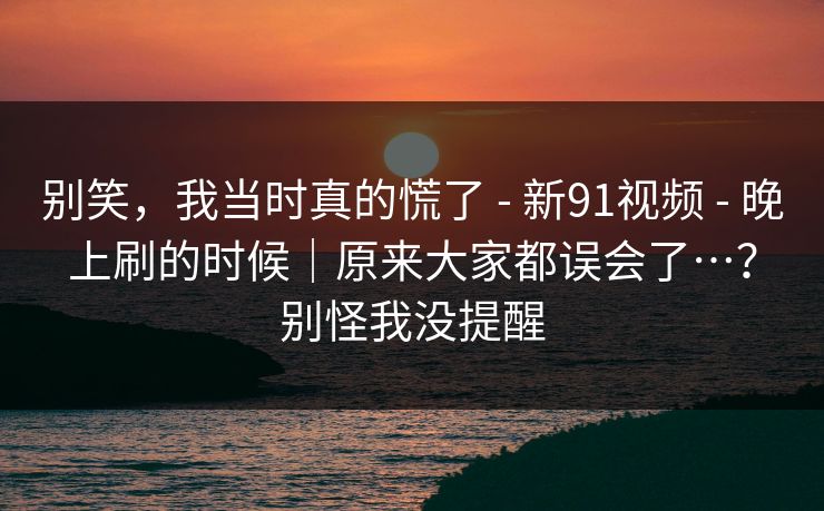 别笑，我当时真的慌了 - 新91视频 - 晚上刷的时候｜原来大家都误会了…？别怪我没提醒