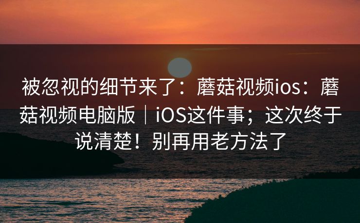 被忽视的细节来了:蘑菇视频ios:蘑菇视频电脑版|iOS这件事;这次终于说清楚!别再用老方法了 被忽视的细节来了:蘑菇视频ios:蘑菇视频电脑版|iOS这件事;这次终于说清楚!别再用老方法了