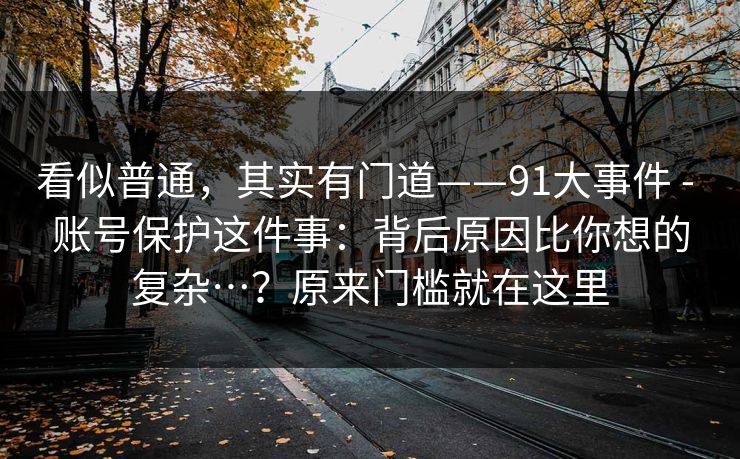 看似普通,其实有门道——91大事件 - 账号保护这件事:背后原因比你想的复杂…?原来门槛就在这里 看似普通,其实有门道——91大事件 - 账号保护这件事:背后原因比你想的复杂…?原来门槛就在这里