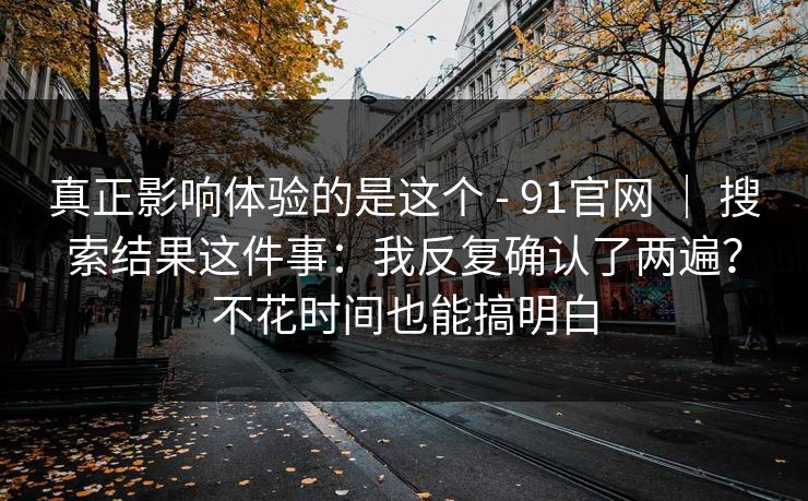 真正影响体验的是这个 - 91官网 | 搜索结果这件事:我反复确认了两遍?不花时间也能搞明白 真正影响体验的是这个 - 91官网 | 搜索结果这件事:我反复确认了两遍?不花时间也能搞明白