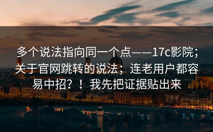 多个说法指向同一个点——17c影院；关于官网跳转的说法；连老用户都容易中招？！我先把证据贴出来