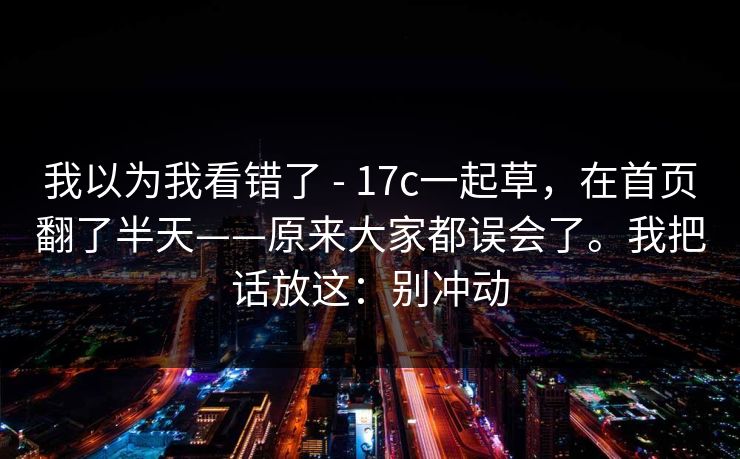 我以为我看错了 - 17c一起草,在首页翻了半天——原来大家都误会了。我把话放这:别冲动 我以为我看错了 - 17c一起草,在首页翻了半天——原来大家都误会了。我把话放这:别冲动