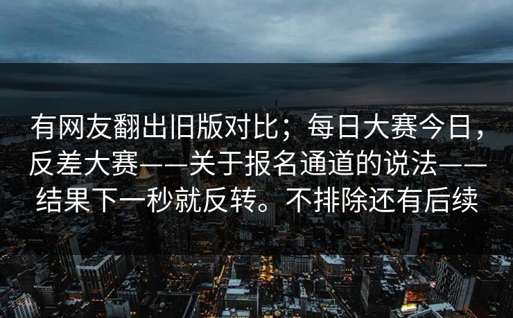 有网友翻出旧版对比；每日大赛今日，反差大赛——关于报名通道的说法——结果下一秒就反转。不排除还有后续