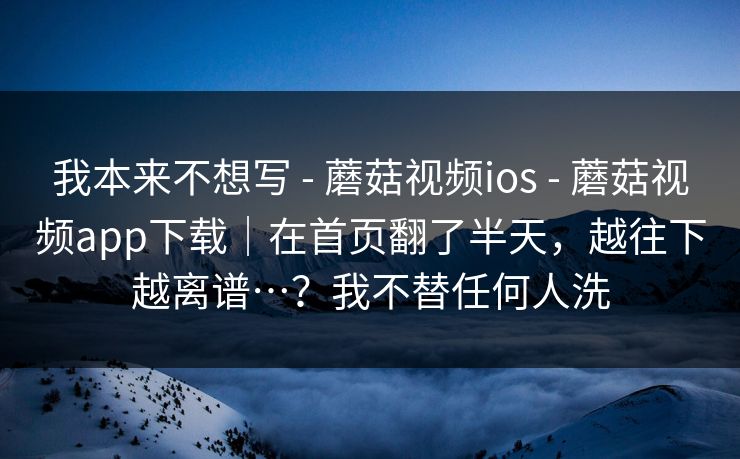 我本来不想写 - 蘑菇视频ios - 蘑菇视频app下载|在首页翻了半天,越往下越离谱…?我不替任何人洗 我本来不想写 - 蘑菇视频ios - 蘑菇视频app下载|在首页翻了半天,越往下越离谱…?我不替任何人洗