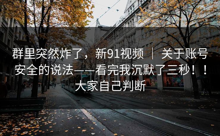 群里突然炸了,新91视频 | 关于账号安全的说法——看完我沉默了三秒!!大家自己判断 群里突然炸了,新91视频 | 关于账号安全的说法——看完我沉默了三秒!!大家自己判断