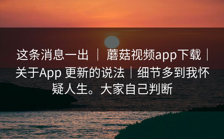这条消息一出 ｜ 蘑菇视频app下载｜关于App 更新的说法｜细节多到我怀疑人生。大家自己判断