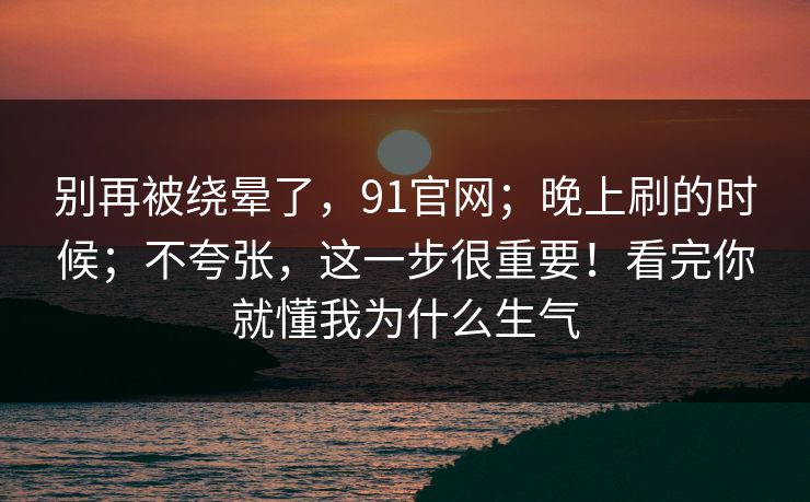 别再被绕晕了，91官网；晚上刷的时候；不夸张，这一步很重要！看完你就懂我为什么生气