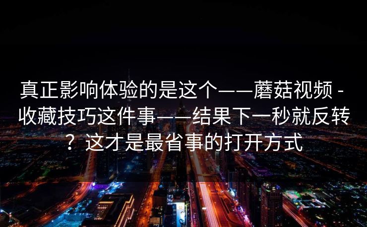 真正影响体验的是这个——蘑菇视频 - 收藏技巧这件事——结果下一秒就反转?这才是最省事的打开方式 真正影响体验的是这个——蘑菇视频 - 收藏技巧这件事——结果下一秒就反转?这才是最省事的打开方式
