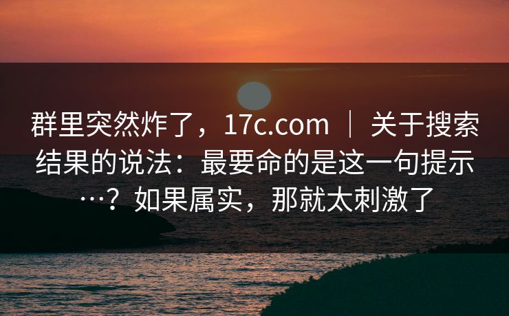 群里突然炸了,17c.com | 关于搜索结果的说法:最要命的是这一句提示…?如果属实,那就太刺激了 群里突然炸了,17c.com | 关于搜索结果的说法:最要命的是这一句提示…?如果属实,那就太刺激了