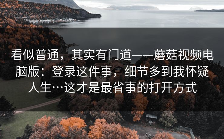 看似普通,其实有门道——蘑菇视频电脑版:登录这件事,细节多到我怀疑人生…这才是最省事的打开方式 看似普通,其实有门道——蘑菇视频电脑版:登录这件事,细节多到我怀疑人生…这才是最省事的打开方式