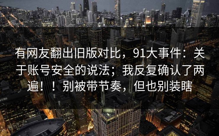 有网友翻出旧版对比,91大事件:关于账号安全的说法;我反复确认了两遍!!别被带节奏,但也别装瞎 有网友翻出旧版对比,91大事件:关于账号安全的说法;我反复确认了两遍!!别被带节奏,但也别装瞎