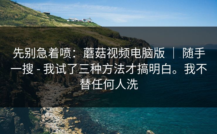 先别急着喷:蘑菇视频电脑版 | 随手一搜 - 我试了三种方法才搞明白。我不替任何人洗 先别急着喷:蘑菇视频电脑版 | 随手一搜 - 我试了三种方法才搞明白。我不替任何人洗